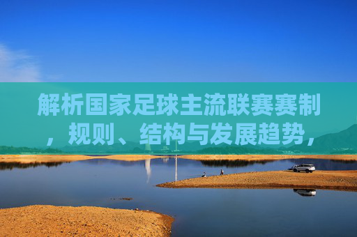 解析国家足球主流联赛赛制，规则、结构与发展趋势，解析国家足球主流联赛，赛制、规则、结构与发展趋势