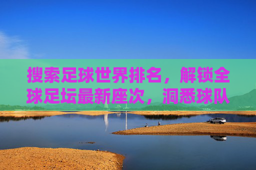 搜索足球世界排名，解锁全球足坛最新座次，洞悉球队实力动态，足球世界排名，解锁全球足坛最新座次，洞悉球队实力动态