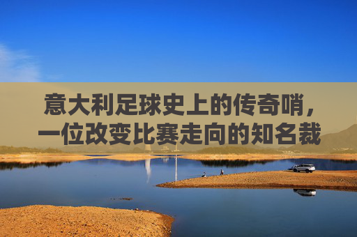 意大利足球史上的传奇哨，一位改变比赛走向的知名裁判男，意大利足球史上的传奇哨，改变比赛走向的知名裁判男
