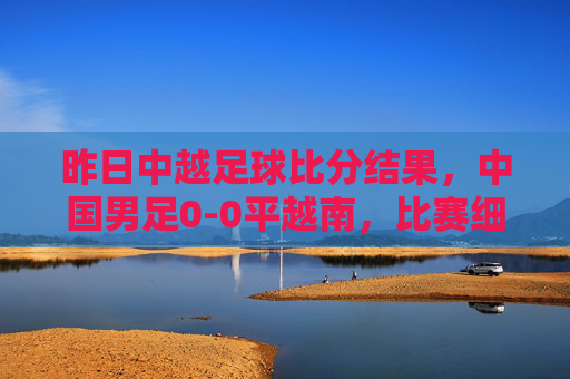 昨日中越足球比分结果，中国男足0-0平越南，比赛细节与赛后解读，中国男足0-0平越南，昨日中越足球比赛结果及细节解读