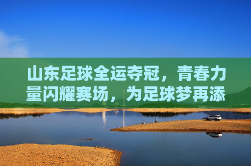山东足球全运夺冠，青春力量闪耀赛场，为足球梦再添荣光，山东足球全运夺冠，青春力量闪耀赛场，为足球梦再添荣光