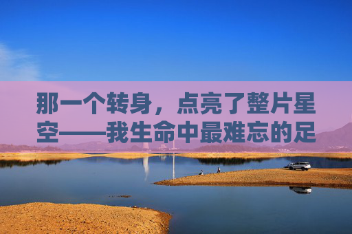 那一个转身，点亮了整片星空——我生命中最难忘的足球助攻，那一个转身，点亮了整片星空——我生命中最难忘的足球助攻