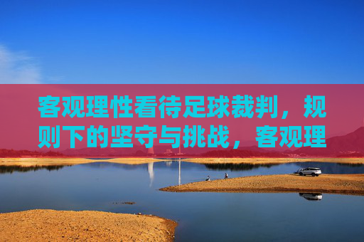 客观理性看待足球裁判,规则下的坚守与挑战,客观理性看待足球裁判,规则下的坚守与挑战
