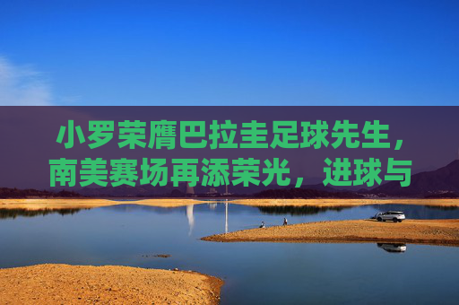 小罗荣膺巴拉圭足球先生,南美赛场再添荣光,进球与奉献铸就新篇章,小罗荣膺巴拉圭足球先生 南美赛场再添荣光 进球与奉献铸就新篇章