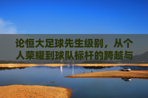 论恒大足球先生级别,从个人荣耀到球队标杆的跨越与传承,论恒大足球先生级别,从个人荣耀到球队标杆的跨越与传承