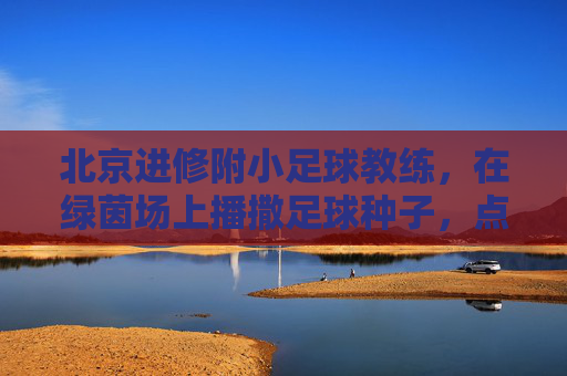 北京进修附小足球教练，在绿茵场上播撒足球种子，点亮孩子们的运动梦想，北京进修附小足球教练，绿茵场上播撒足球种子，点亮孩子们的运动梦想