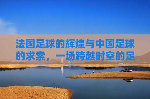 法国足球的辉煌与中国足球的求索,一场跨越时空的足球对话,法国足球的辉煌与中国足球的求索,一场跨越时空的足球对话