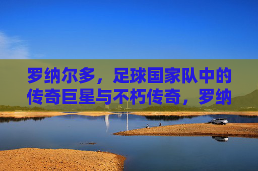 罗纳尔多，足球国家队中的传奇巨星与不朽传奇，罗纳尔多，足球国家队中的传奇巨星与不朽传奇