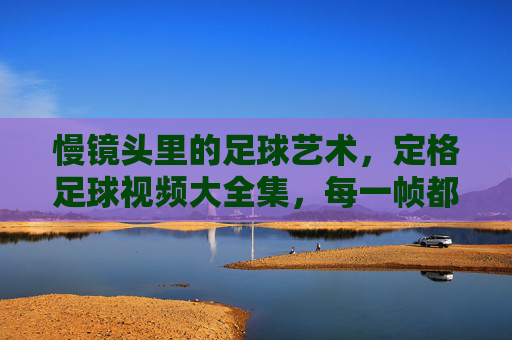 慢镜头里的足球艺术，定格足球视频大全集，每一帧都是运动的永恒瞬间，慢镜头里的足球艺术，定格足球视频大全集，每一帧都是运动的永恒瞬间