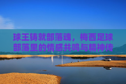 球王铸就部落魂,梅西足球部落里的情感共鸣与精神传承,球王铸就部落魂,梅西足球部落里的情感共鸣与精神传承