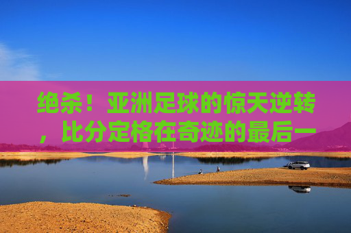 绝杀！亚洲足球的惊天逆转，比分定格在奇迹的最后一秒，绝杀！亚洲足球的惊天逆转，比分定格在奇迹的最后一秒