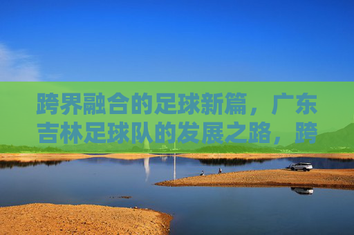 跨界融合的足球新篇，广东吉林足球队的发展之路，跨界融合的足球新篇，广东吉林足球队的发展之路