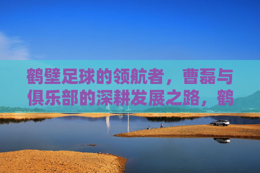 鹤壁足球的领航者，曹磊与俱乐部的深耕发展之路，鹤壁足球的领航者，曹磊与俱乐部的深耕发展之路