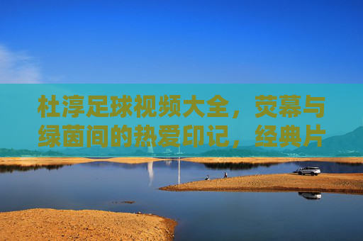 杜淳足球视频大全,荧幕与绿茵间的热爱印记,经典片段与球迷共赏,杜淳足球视频大全,荧幕与绿茵间的热爱印记,经典片段与球迷共赏