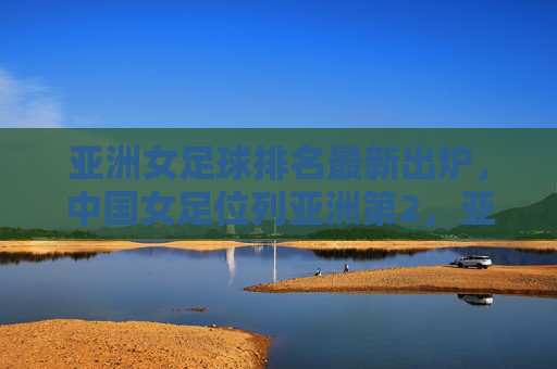 亚洲女足球排名最新出炉，中国女足位列亚洲第2，亚洲格局迎来新变化，亚洲女足球最新排名出炉，中国女足位列亚第2，格局迎来新变化