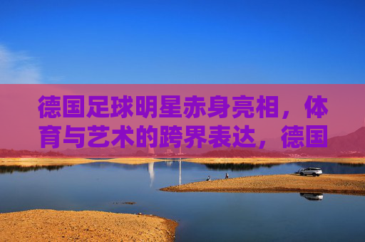 德国足球明星赤身亮相,体育与艺术的跨界表达,德国足球明星赤身亮相,体育与艺术的跨界表达