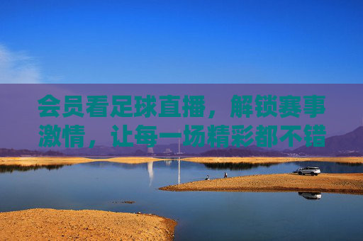 会员看足球直播，解锁赛事激情，让每一场精彩都不错过，会员看足球直播，解锁赛事激情，让每一场精彩都不错过