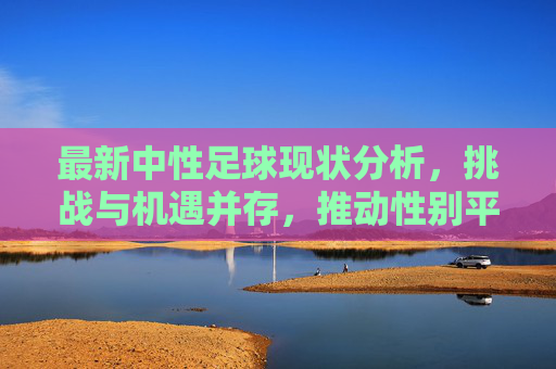 最新中性足球现状分析，挑战与机遇并存，推动性别平等与体育包容性发展，最新中性足球现状分析，挑战与机遇并存，推动性别平等与体育包容性发展