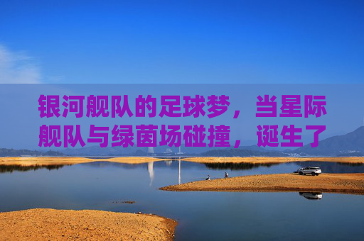 银河舰队的足球梦，当星际舰队与绿茵场碰撞，诞生了不灭的荣耀，银河舰队的足球梦，当星际舰队与绿茵场碰撞，诞生不灭的荣耀