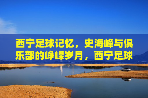 西宁足球记忆,史海峰与俱乐部的峥嵘岁月,西宁足球记忆,史海峰与俱乐部的峥嵘岁月