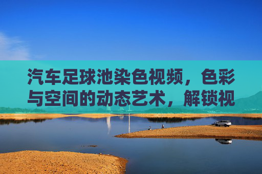 汽车足球池染色视频，色彩与空间的动态艺术，解锁视觉新体验，汽车足球池染色视频，色彩与空间的动态艺术，解锁视觉新体验