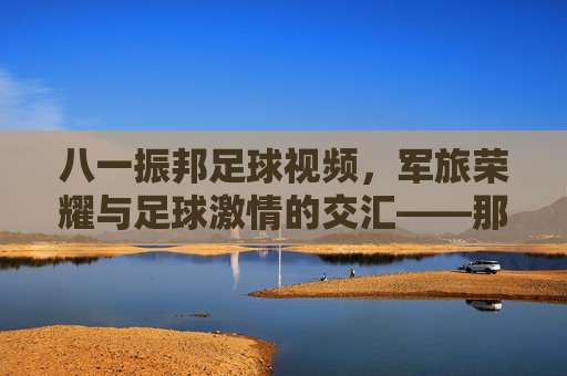 八一振邦足球视频,军旅荣耀与足球激情的交汇——那些值得铭记的绿茵记忆,八一振邦足球视频,军旅荣耀与足球激情的交汇——那些值得铭记的绿茵记忆