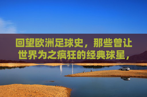 回望欧洲足球史，那些曾让世界为之疯狂的经典球星，回望欧洲足球史，那些曾让世界为之疯狂的经典球星