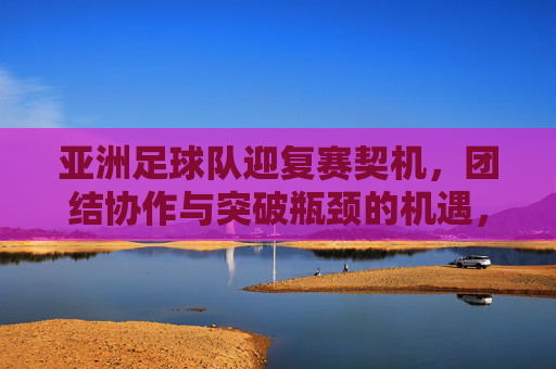 亚洲足球队迎复赛契机，团结协作与突破瓶颈的机遇，亚洲足球队迎复赛契机，团结协作与突破瓶颈的机遇