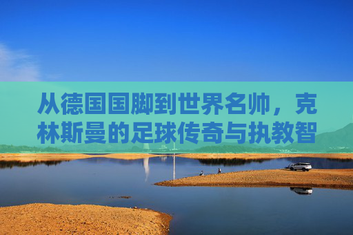 从德国国脚到世界名帅，克林斯曼的足球传奇与执教智慧，从德国国脚到世界名帅，克林斯曼的足球传奇与执教智慧