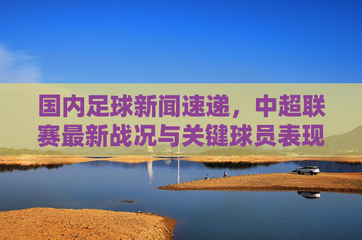 国内足球新闻速递,中超联赛最新战况与关键球员表现,新浪体育深度剖析,中超最新战况与关键球员表现速递,新浪体育深度剖析国内足球新闻