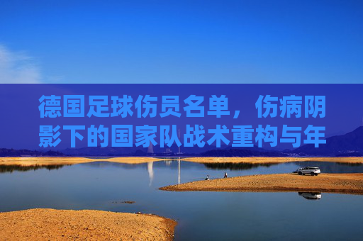 德国足球伤员名单，伤病阴影下的国家队战术重构与年轻力量崛起，德国足球伤员名单，伤病阴影下的战术重构与年轻力量崛起
