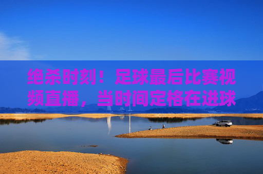 绝杀时刻！足球最后比赛视频直播，当时间定格在进球瞬间，全世界的目光都聚焦于此，绝杀时刻！足球最后比赛视频直播，时间定格进球瞬间，全世界目光聚焦