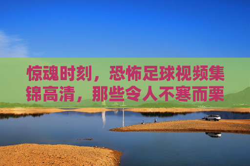 惊魂时刻,恐怖足球视频集锦高清,那些令人不寒而栗的瞬间,惊魂时刻,恐怖足球视频集锦,那些令人不寒而栗的瞬间