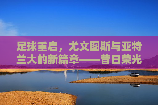 足球重启，尤文图斯与亚特兰大的新篇章——昔日荣光与新生力量的双向奔赴，足球重启，尤文图斯与亚特兰大的新篇章——昔日荣光与新生力量的双向奔赴