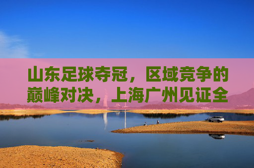 山东足球夺冠,区域竞争的巅峰对决,上海广州见证全国荣耀新篇章,山东足球夺冠,区域竞争的巅峰对决,上海广州见证全国荣耀新篇章