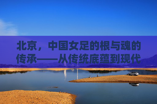 北京,中国女足的根与魂的传承——从传统底蕴到现代奋进的征程,北京,中国女足的根与魂的传承——从传统底蕴到现代奋进的征程