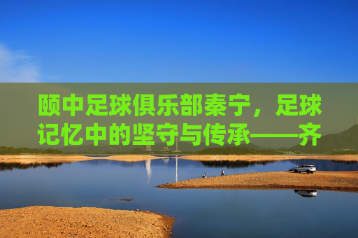 颐中足球俱乐部秦宁，足球记忆中的坚守与传承——齐鲁足球的璀璨篇章，颐中足球俱乐部秦宁，足球记忆中的坚守与传承——齐鲁足球的璀璨篇章