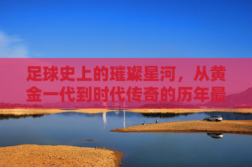 足球史上的璀璨星河，从黄金一代到时代传奇的历年最佳阵容回顾，足球史上的璀璨星河，从黄金一代到时代传奇的历年最佳阵容回顾