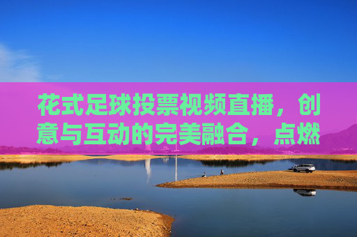 花式足球投票视频直播,创意与互动的完美融合,点燃足球热情的全新方式,花式足球投票视频直播,创意与互动的完美融合,点燃足球热情的全新方式