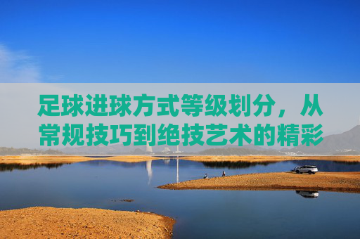 足球进球方式等级划分，从常规技巧到绝技艺术的精彩谱系，足球进球方式等级划分，从常规技巧到绝技艺术的精彩谱系