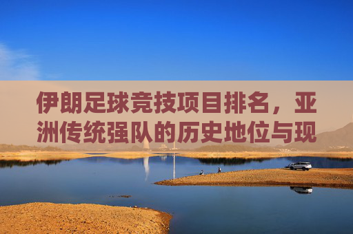 伊朗足球竞技项目排名,亚洲传统强队的历史地位与现状评估,伊朗足球竞技项目排名,亚洲传统强队的历史地位与现状评估