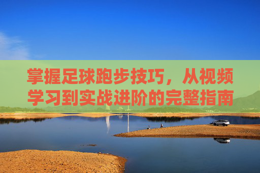 掌握足球跑步技巧，从视频学习到实战进阶的完整指南，掌握足球跑步技巧，从视频学习到实战进阶的完整指南