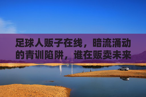 足球人贩子在线，暗流涌动的青训陷阱，谁在贩卖未来的希望？足球青训陷阱，人贩子暗流涌动，谁在贩卖未来的希望？