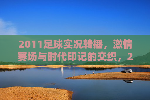 2011足球实况转播，激情赛场与时代印记的交织，2011足球实况转播，激情赛场与时代印记的交织