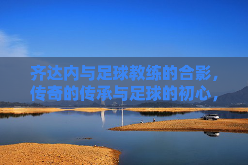 齐达内与足球教练的合影,传奇的传承与足球的初心,齐达内与足球教练合影,传奇的传承与足球的初心