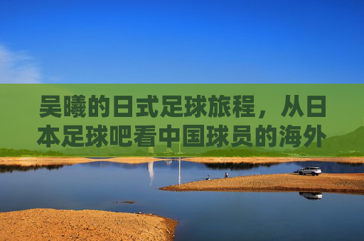 吴曦的日式足球旅程，从日本足球吧看中国球员的海外竞技与成长，吴曦的日式足球旅程，从日本足球吧看中国球员的海外竞技与成长