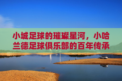 小城足球的璀璨星河，小哈兰德足球俱乐部的百年传承与青春梦想，小城足球的璀璨星河，哈兰德俱乐部的百年传承与青春梦想