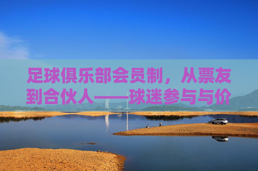 足球俱乐部会员制,从票友到合伙人——球迷参与与价值共创的新范式,足球俱乐部会员制,从票友到合伙人——球迷参与与价值共创的新范式