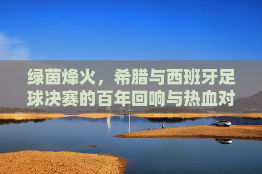 绿茵烽火，希腊与西班牙足球决赛的百年回响与热血对决，绿茵烽火，希腊与西班牙足球决赛的百年回响与热血对决