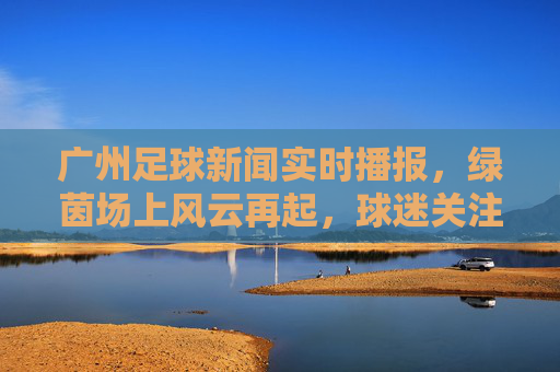 广州足球新闻实时播报,绿茵场上风云再起,球迷关注焦点聚焦,广州足球新闻实时播报,绿茵场上风云再起,球迷关注焦点聚焦